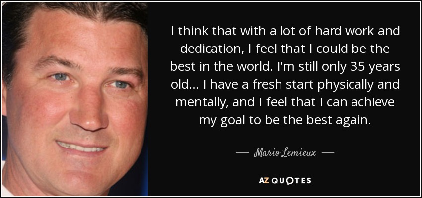 I think that with a lot of hard work and dedication, I feel that I could be the best in the world. I'm still only 35 years old... I have a fresh start physically and mentally, and I feel that I can achieve my goal to be the best again. - Mario Lemieux