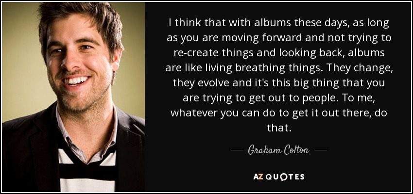 I think that with albums these days, as long as you are moving forward and not trying to re-create things and looking back, albums are like living breathing things. They change, they evolve and it's this big thing that you are trying to get out to people. To me, whatever you can do to get it out there, do that. - Graham Colton