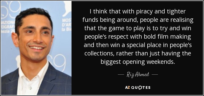 I think that with piracy and tighter funds being around, people are realising that the game to play is to try and win people's respect with bold film making and then win a special place in people's collections, rather than just having the biggest opening weekends. - Riz Ahmed