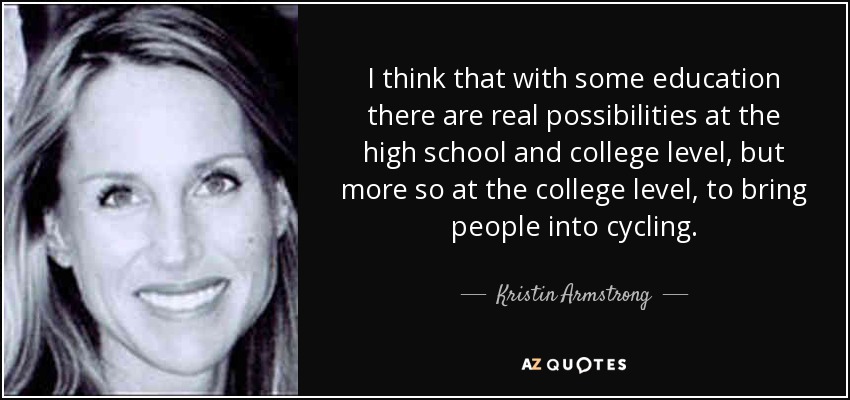 I think that with some education there are real possibilities at the high school and college level, but more so at the college level, to bring people into cycling. - Kristin Armstrong