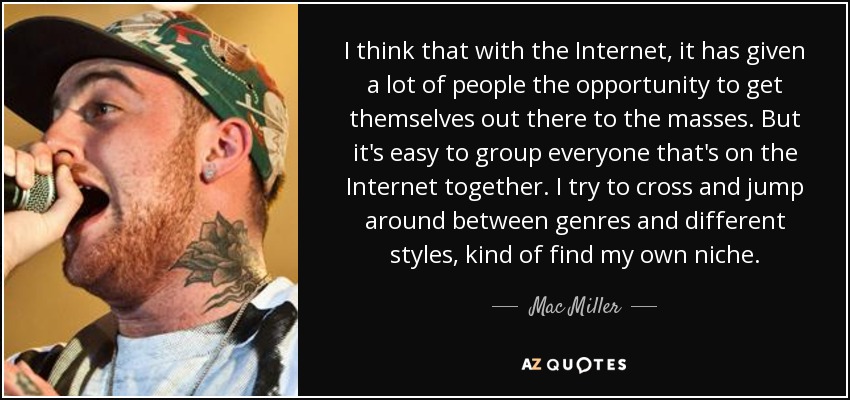 I think that with the Internet, it has given a lot of people the opportunity to get themselves out there to the masses. But it's easy to group everyone that's on the Internet together. I try to cross and jump around between genres and different styles, kind of find my own niche. - Mac Miller