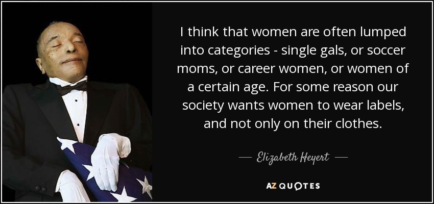 I think that women are often lumped into categories - single gals, or soccer moms, or career women, or women of a certain age. For some reason our society wants women to wear labels, and not only on their clothes. - Elizabeth Heyert
