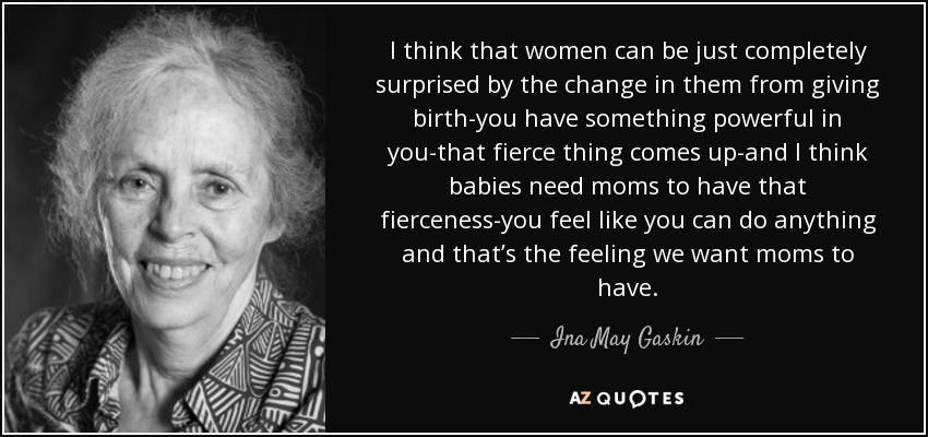 I think that women can be just completely surprised by the change in them from giving birth-you have something powerful in you-that fierce thing comes up-and I think babies need moms to have that fierceness-you feel like you can do anything and that’s the feeling we want moms to have. - Ina May Gaskin