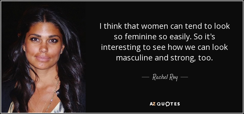 I think that women can tend to look so feminine so easily. So it's interesting to see how we can look masculine and strong, too. - Rachel Roy