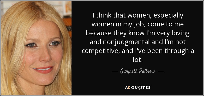 I think that women, especially women in my job, come to me because they know I'm very loving and nonjudgmental and I'm not competitive, and I've been through a lot. - Gwyneth Paltrow