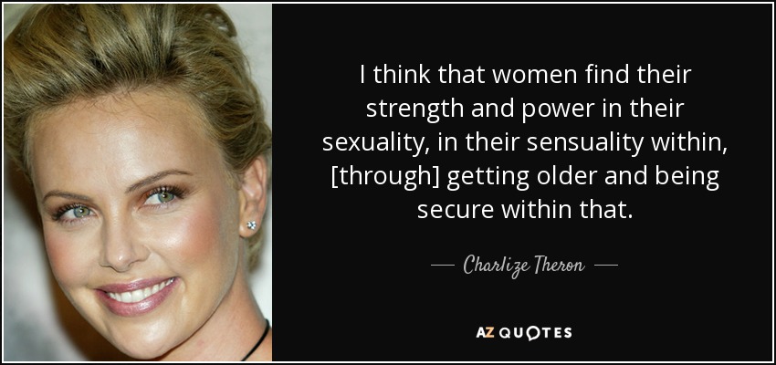 I think that women find their strength and power in their sexuality, in their sensuality within, [through] getting older and being secure within that. - Charlize Theron