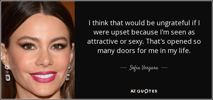 I think that would be ungrateful if I were upset because I'm seen as attractive or sexy. That's opened so many doors for me in my life. - Sofia Vergara