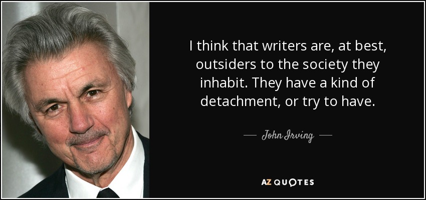 I think that writers are, at best, outsiders to the society they inhabit. They have a kind of detachment, or try to have. - John Irving