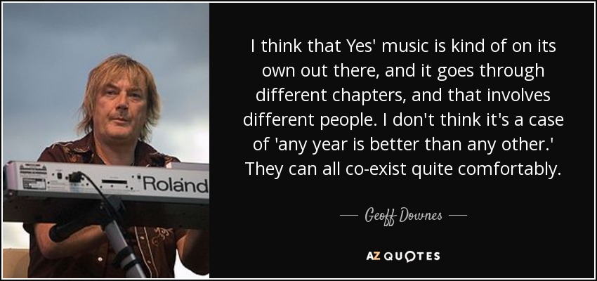 I think that Yes' music is kind of on its own out there, and it goes through different chapters, and that involves different people. I don't think it's a case of 'any year is better than any other.' They can all co-exist quite comfortably. - Geoff Downes