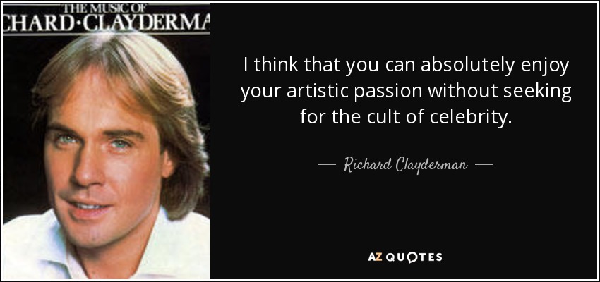 I think that you can absolutely enjoy your artistic passion without seeking for the cult of celebrity. - Richard Clayderman