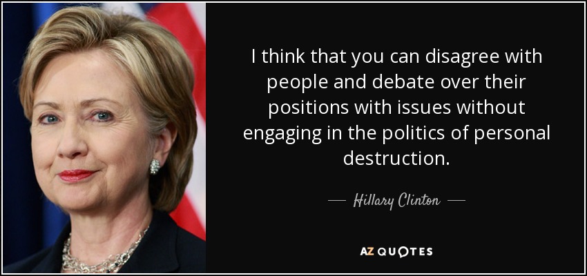I think that you can disagree with people and debate over their positions with issues without engaging in the politics of personal destruction. - Hillary Clinton
