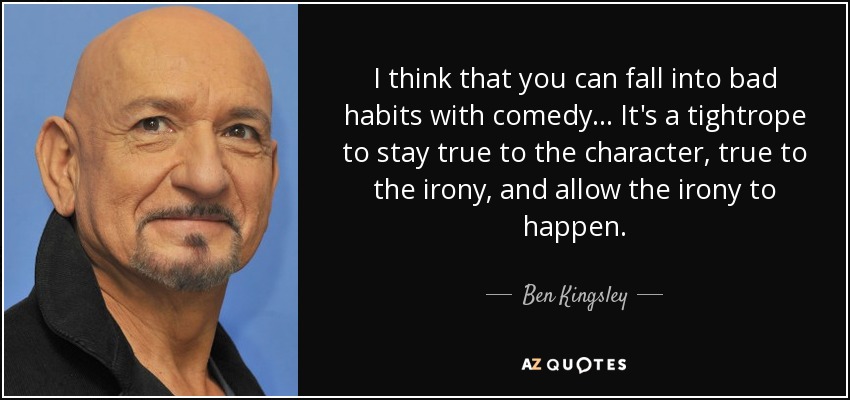 I think that you can fall into bad habits with comedy... It's a tightrope to stay true to the character, true to the irony, and allow the irony to happen. - Ben Kingsley