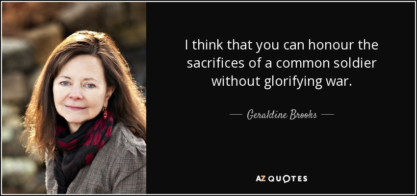 I think that you can honour the sacrifices of a common soldier without glorifying war. - Geraldine Brooks