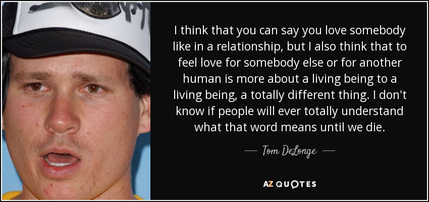I think that you can say you love somebody like in a relationship, but I also think that to feel love for somebody else or for another human is more about a living being to a living being, a totally different thing. I don't know if people will ever totally understand what that word means until we die. - Tom DeLonge