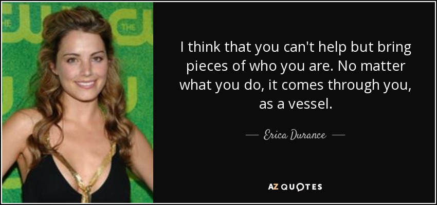 I think that you can't help but bring pieces of who you are. No matter what you do, it comes through you, as a vessel. - Erica Durance