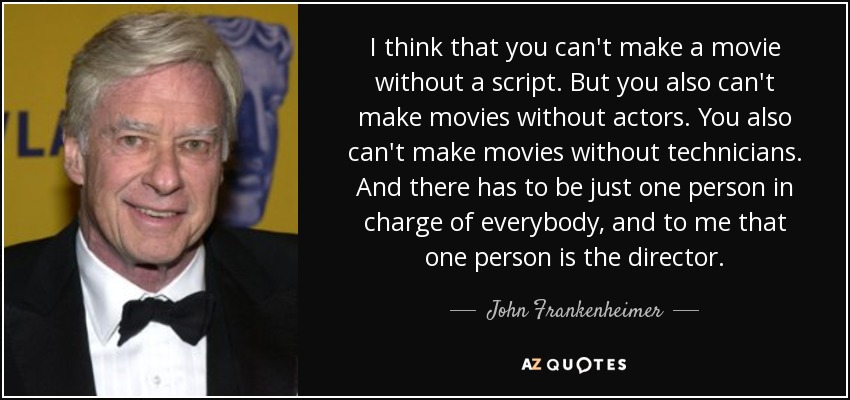 I think that you can't make a movie without a script. But you also can't make movies without actors. You also can't make movies without technicians. And there has to be just one person in charge of everybody, and to me that one person is the director. - John Frankenheimer