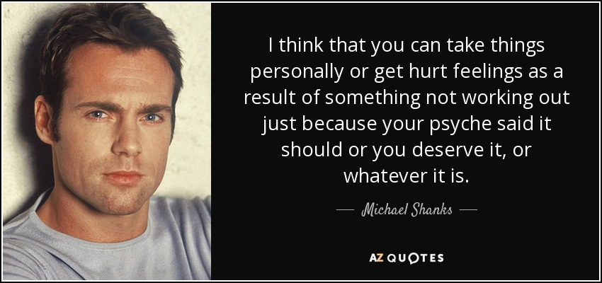 I think that you can take things personally or get hurt feelings as a result of something not working out just because your psyche said it should or you deserve it, or whatever it is. - Michael Shanks