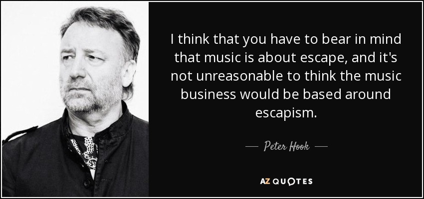I think that you have to bear in mind that music is about escape, and it's not unreasonable to think the music business would be based around escapism. - Peter Hook