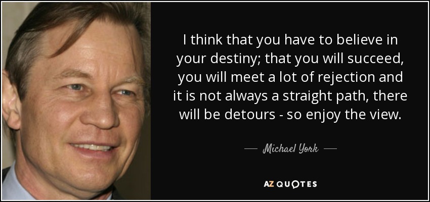 I think that you have to believe in your destiny; that you will succeed, you will meet a lot of rejection and it is not always a straight path, there will be detours - so enjoy the view. - Michael York