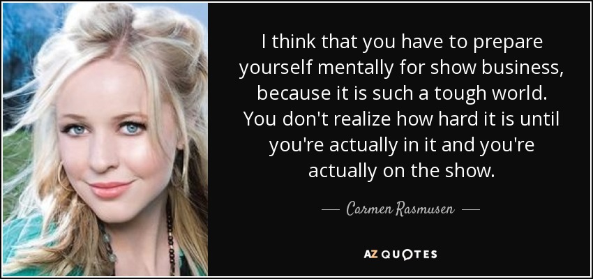 I think that you have to prepare yourself mentally for show business, because it is such a tough world. You don't realize how hard it is until you're actually in it and you're actually on the show. - Carmen Rasmusen