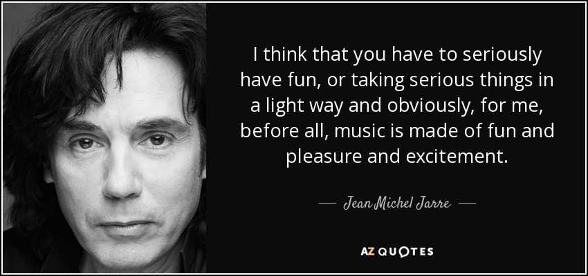 I think that you have to seriously have fun, or taking serious things in a light way and obviously, for me, before all, music is made of fun and pleasure and excitement. - Jean Michel Jarre