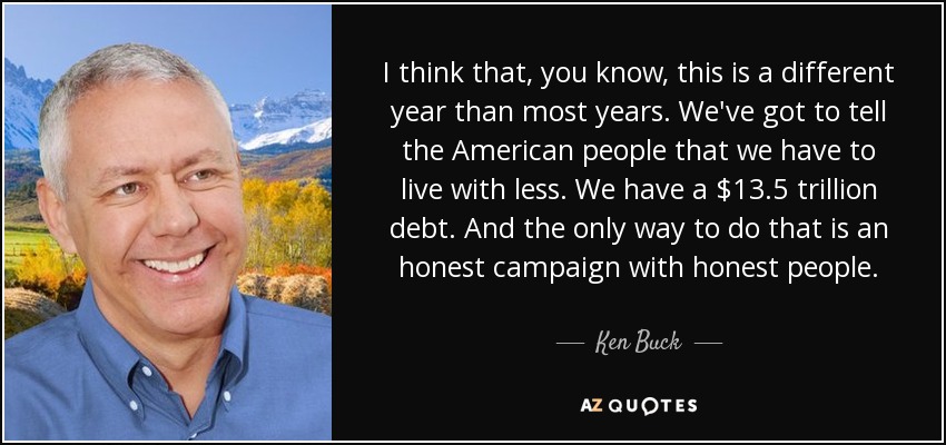 I think that, you know, this is a different year than most years. We've got to tell the American people that we have to live with less. We have a $13.5 trillion debt. And the only way to do that is an honest campaign with honest people. - Ken Buck