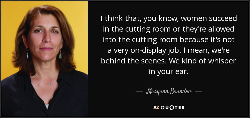 I think that, you know, women succeed in the cutting room or they're allowed into the cutting room because it's not a very on-display job. I mean, we're behind the scenes. We kind of whisper in your ear. - Maryann Brandon