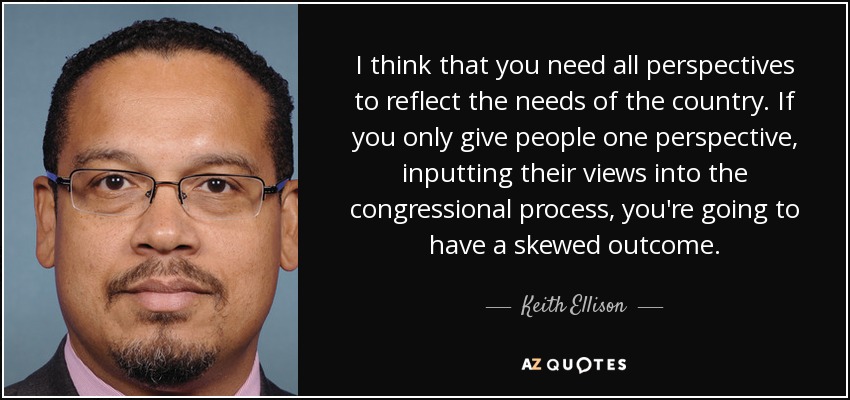 I think that you need all perspectives to reflect the needs of the country. If you only give people one perspective, inputting their views into the congressional process, you're going to have a skewed outcome. - Keith Ellison