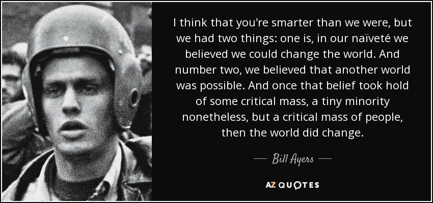 I think that you're smarter than we were, but we had two things: one is, in our naïveté we believed we could change the world. And number two, we believed that another world was possible. And once that belief took hold of some critical mass, a tiny minority nonetheless, but a critical mass of people, then the world did change. - Bill Ayers