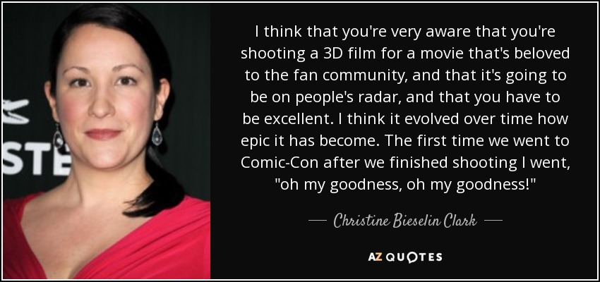 I think that you're very aware that you're shooting a 3D film for a movie that's beloved to the fan community, and that it's going to be on people's radar, and that you have to be excellent. I think it evolved over time how epic it has become. The first time we went to Comic-Con after we finished shooting I went, 