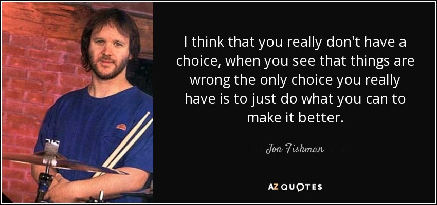 I think that you really don't have a choice, when you see that things are wrong the only choice you really have is to just do what you can to make it better. - Jon Fishman