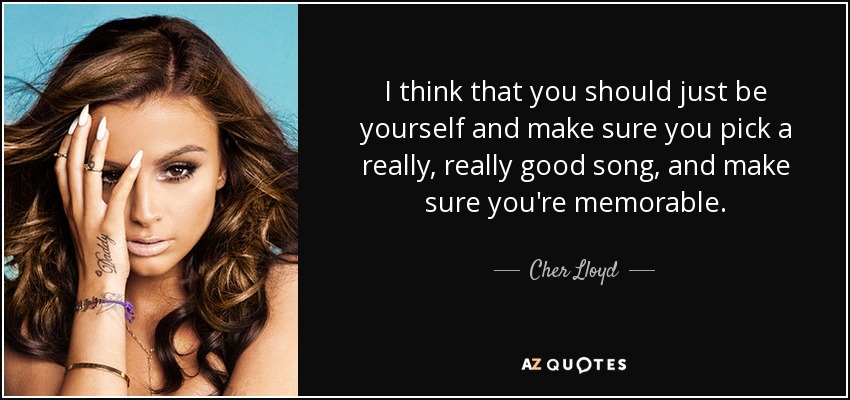 I think that you should just be yourself and make sure you pick a really, really good song, and make sure you're memorable. - Cher Lloyd