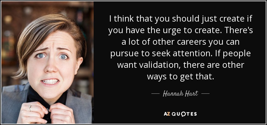 I think that you should just create if you have the urge to create. There's a lot of other careers you can pursue to seek attention. If people want validation, there are other ways to get that. - Hannah Hart