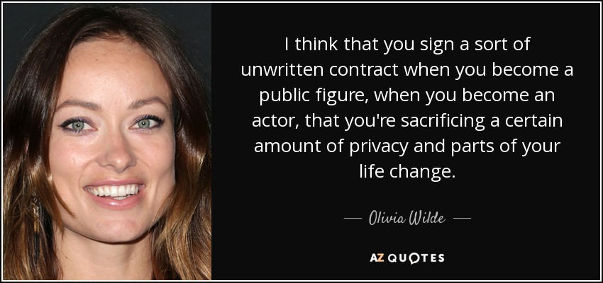 I think that you sign a sort of unwritten contract when you become a public figure, when you become an actor, that you're sacrificing a certain amount of privacy and parts of your life change. - Olivia Wilde