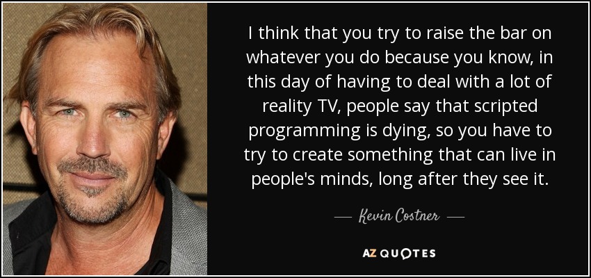 I think that you try to raise the bar on whatever you do because you know, in this day of having to deal with a lot of reality TV, people say that scripted programming is dying, so you have to try to create something that can live in people's minds, long after they see it. - Kevin Costner