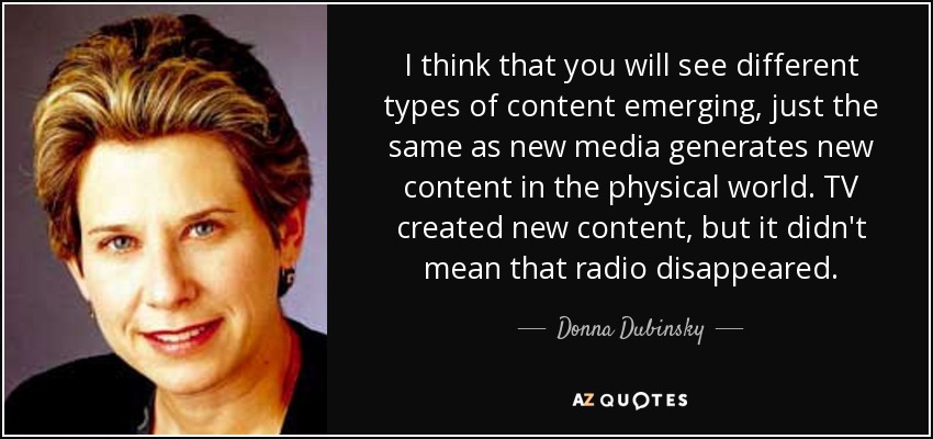 I think that you will see different types of content emerging, just the same as new media generates new content in the physical world. TV created new content, but it didn't mean that radio disappeared. - Donna Dubinsky