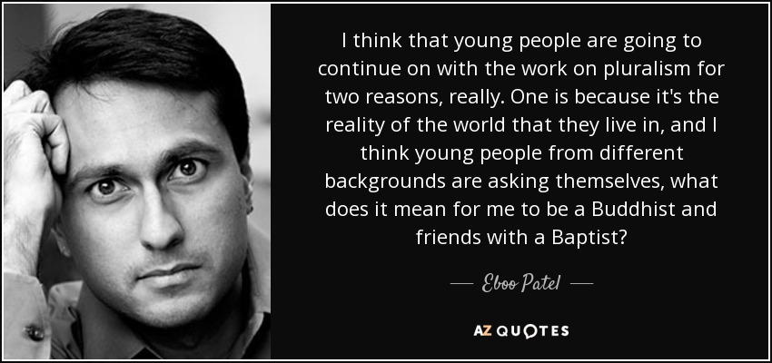 I think that young people are going to continue on with the work on pluralism for two reasons, really. One is because it's the reality of the world that they live in, and I think young people from different backgrounds are asking themselves, what does it mean for me to be a Buddhist and friends with a Baptist? - Eboo Patel