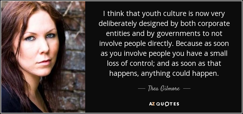 I think that youth culture is now very deliberately designed by both corporate entities and by governments to not involve people directly. Because as soon as you involve people you have a small loss of control; and as soon as that happens, anything could happen. - Thea Gilmore