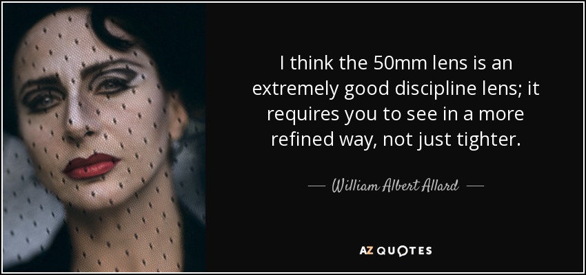 I think the 50mm lens is an extremely good discipline lens; it requires you to see in a more refined way, not just tighter. - William Albert Allard