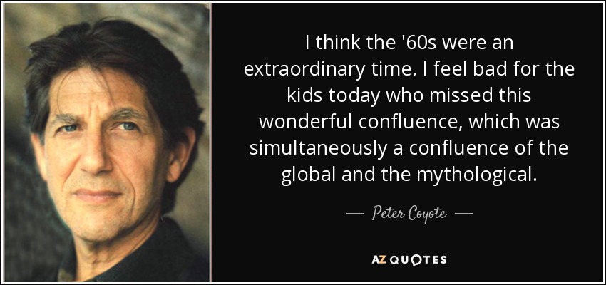 I think the '60s were an extraordinary time. I feel bad for the kids today who missed this wonderful confluence, which was simultaneously a confluence of the global and the mythological. - Peter Coyote