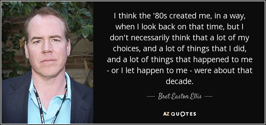 I think the '80s created me, in a way, when I look back on that time, but I don't necessarily think that a lot of my choices, and a lot of things that I did, and a lot of things that happened to me - or I let happen to me - were about that decade. - Bret Easton Ellis