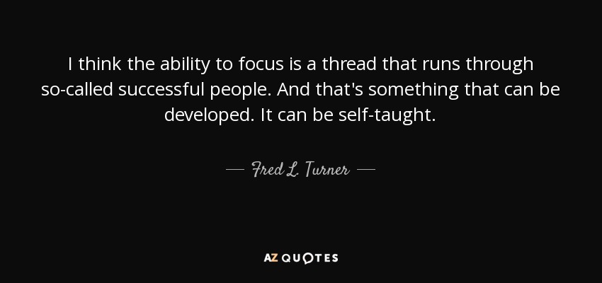 I think the ability to focus is a thread that runs through so-called successful people. And that's something that can be developed. It can be self-taught. - Fred L. Turner