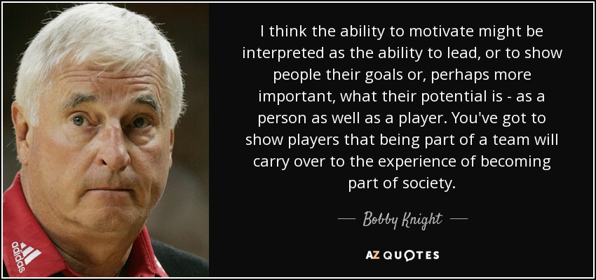 I think the ability to motivate might be interpreted as the ability to lead, or to show people their goals or, perhaps more important, what their potential is - as a person as well as a player. You've got to show players that being part of a team will carry over to the experience of becoming part of society. - Bobby Knight