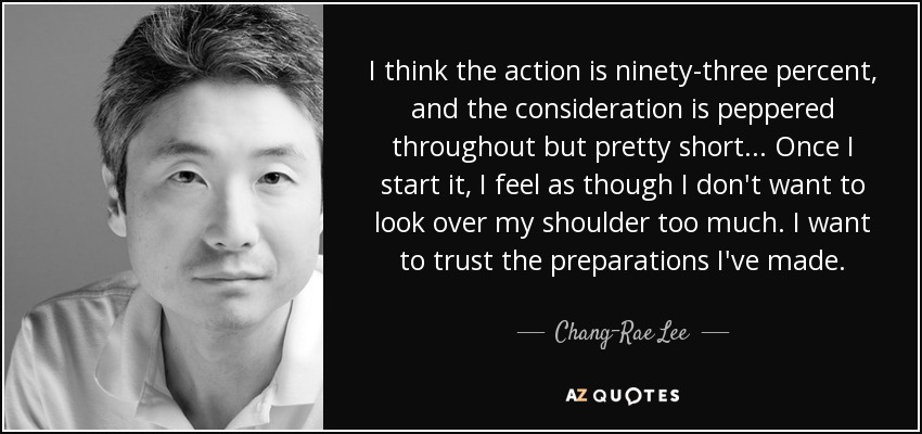 I think the action is ninety-three percent, and the consideration is peppered throughout but pretty short... Once I start it, I feel as though I don't want to look over my shoulder too much. I want to trust the preparations I've made. - Chang-Rae Lee