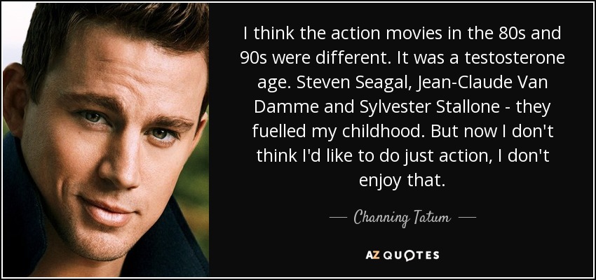 I think the action movies in the 80s and 90s were different. It was a testosterone age. Steven Seagal, Jean-Claude Van Damme and Sylvester Stallone - they fuelled my childhood. But now I don't think I'd like to do just action, I don't enjoy that. - Channing Tatum