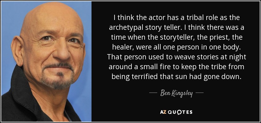 I think the actor has a tribal role as the archetypal story teller. I think there was a time when the storyteller, the priest, the healer, were all one person in one body. That person used to weave stories at night around a small fire to keep the tribe from being terrified that sun had gone down. - Ben Kingsley