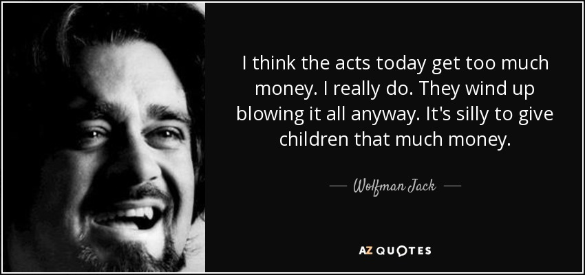 I think the acts today get too much money. I really do. They wind up blowing it all anyway. It's silly to give children that much money. - Wolfman Jack