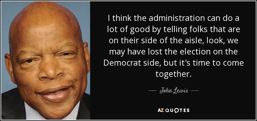 I think the administration can do a lot of good by telling folks that are on their side of the aisle, look, we may have lost the election on the Democrat side, but it's time to come together. - John Lewis