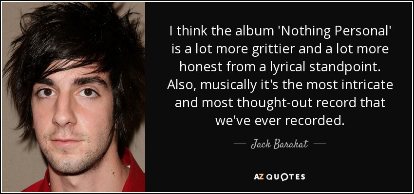 I think the album 'Nothing Personal' is a lot more grittier and a lot more honest from a lyrical standpoint. Also, musically it's the most intricate and most thought-out record that we've ever recorded. - Jack Barakat