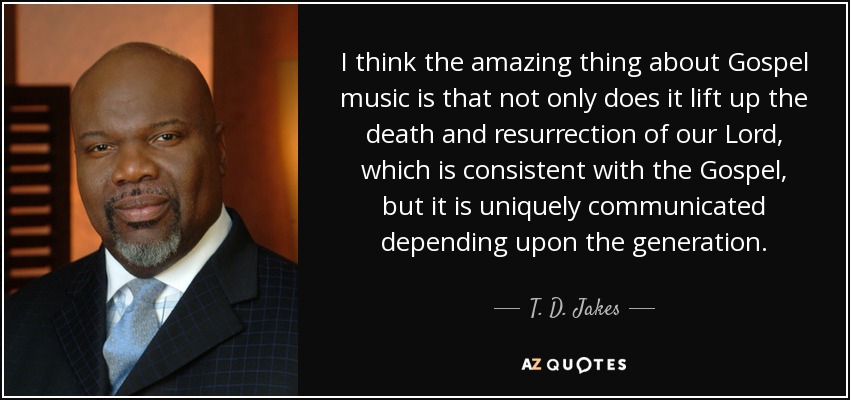 I think the amazing thing about Gospel music is that not only does it lift up the death and resurrection of our Lord, which is consistent with the Gospel, but it is uniquely communicated depending upon the generation. - T. D. Jakes